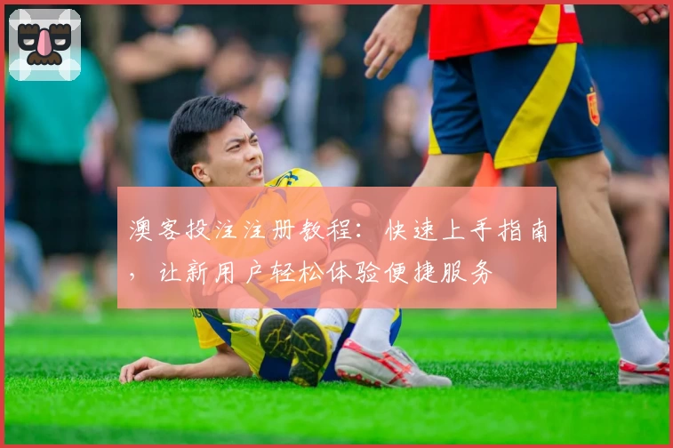 澳客投注注册教程：快速上手指南，让新用户轻松体验便捷服务