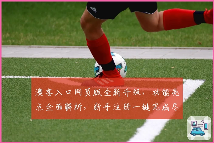 澳客入口网页版全新升级，功能亮点全面解析，新手注册一键完成尽享便捷体验