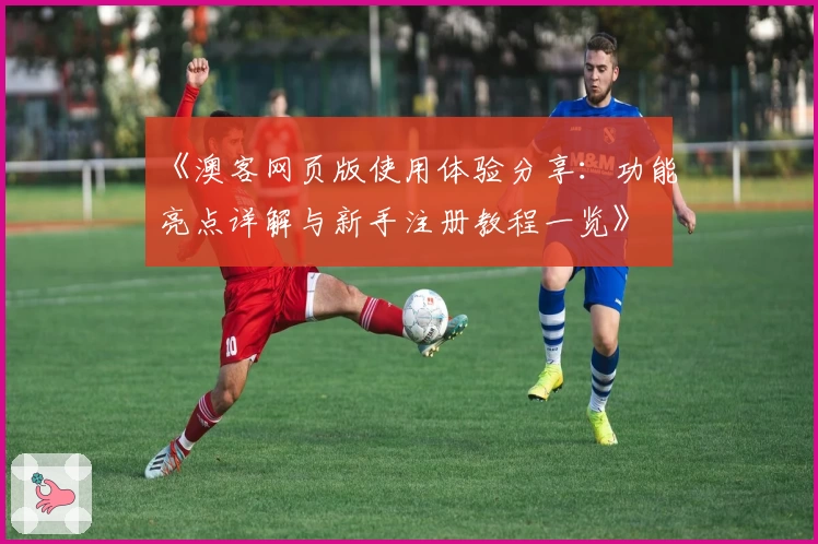 《澳客网页版使用体验分享：功能亮点详解与新手注册教程一览》