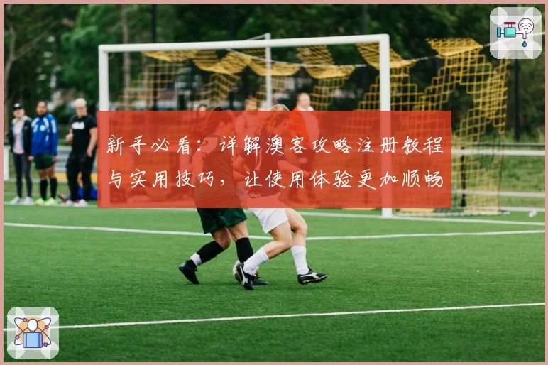 新手必看：详解澳客攻略注册教程与实用技巧，让使用体验更加顺畅