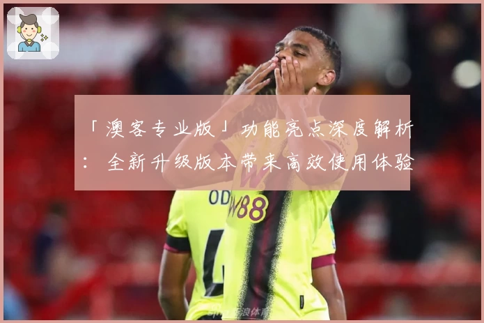 「澳客专业版」功能亮点深度解析：全新升级版本带来高效使用体验
