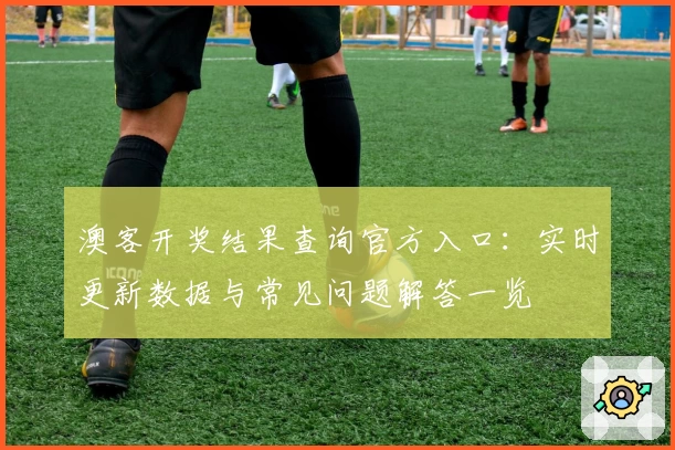 澳客开奖结果查询官方入口：实时更新数据与常见问题解答一览