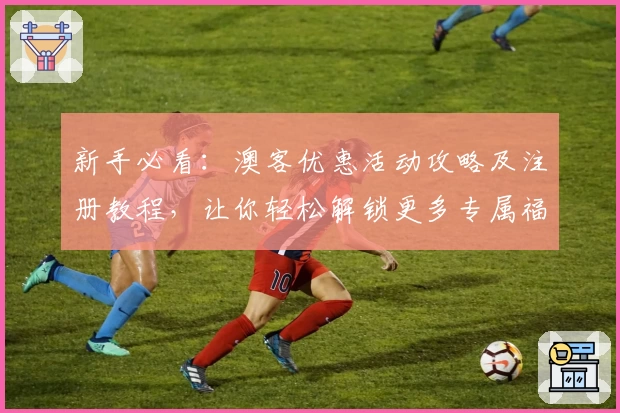 新手必看：澳客优惠活动攻略及注册教程，让你轻松解锁更多专属福利