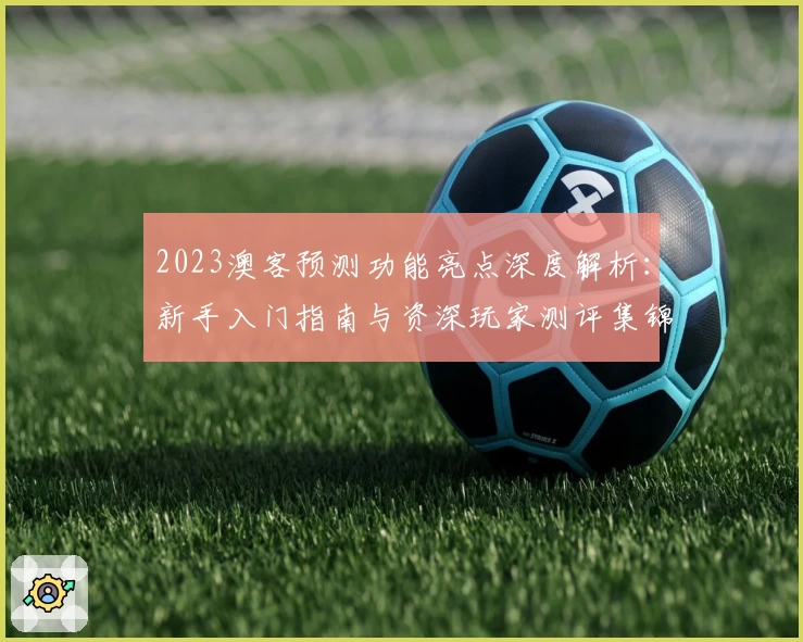 2023澳客预测功能亮点深度解析：新手入门指南与资深玩家测评集锦