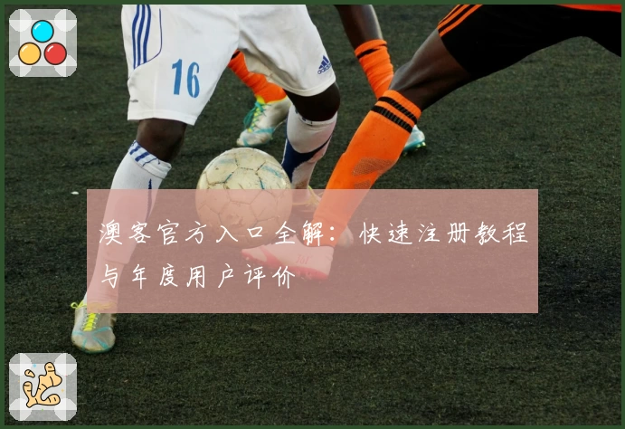 澳客官方入口全解：快速注册教程与年度用户评价
