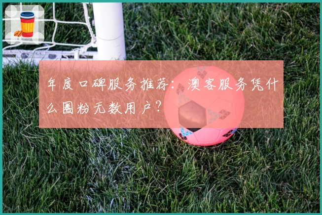 年度口碑服务推荐：澳客服务凭什么圈粉无数用户？