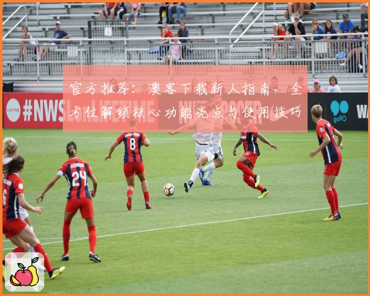 官方推荐：澳客下载新人指南，全方位解锁核心功能亮点与使用技巧