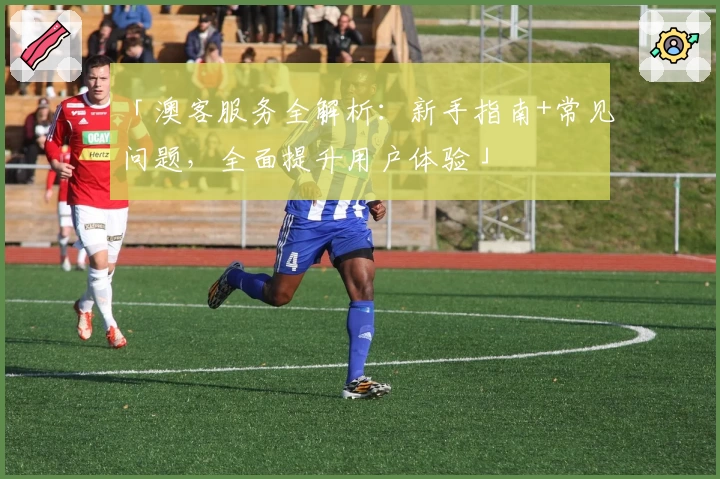 「澳客服务全解析：新手指南+常见问题，全面提升用户体验」