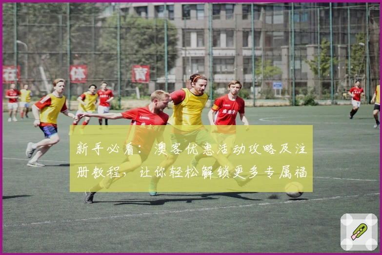 新手必看：澳客优惠活动攻略及注册教程，让你轻松解锁更多专属福利