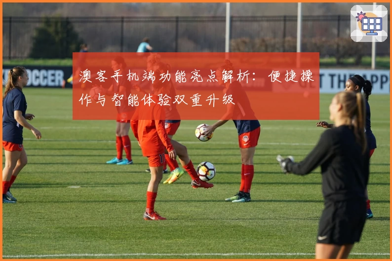 澳客手机端功能亮点解析：便捷操作与智能体验双重升级