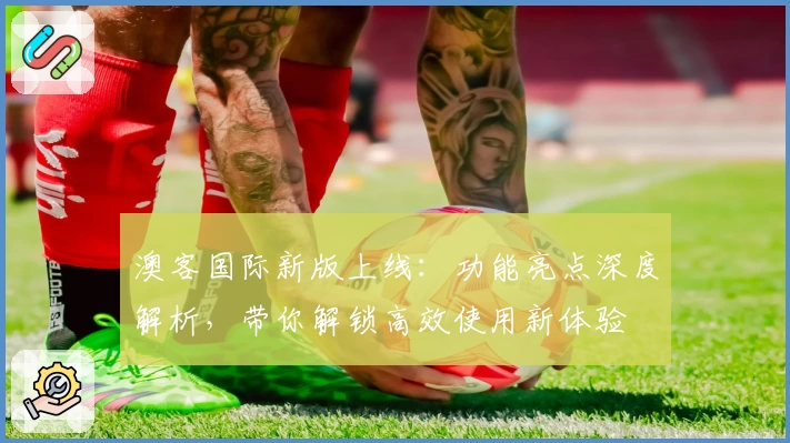 澳客国际新版上线：功能亮点深度解析，带你解锁高效使用新体验