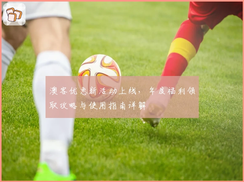 澳客优惠新活动上线，年度福利领取攻略与使用指南详解