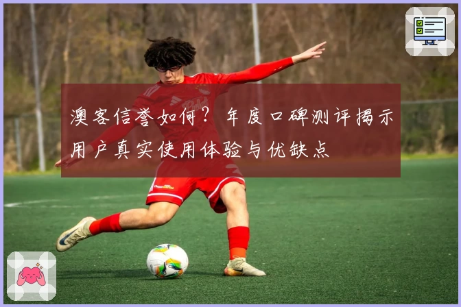 澳客信誉如何？年度口碑测评揭示用户真实使用体验与优缺点