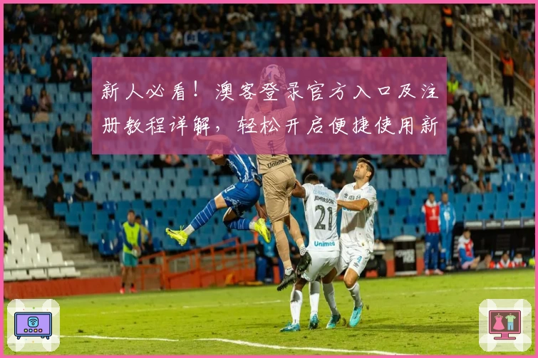 新人必看！澳客登录官方入口及注册教程详解，轻松开启便捷使用新体验