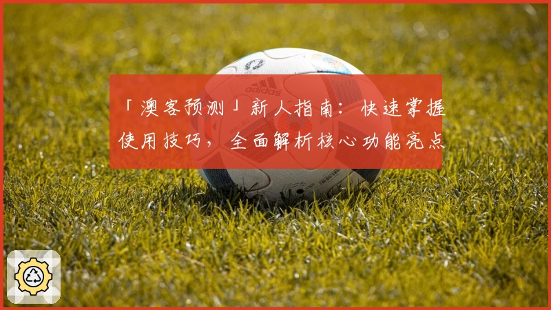 「澳客预测」新人指南：快速掌握使用技巧，全面解析核心功能亮点