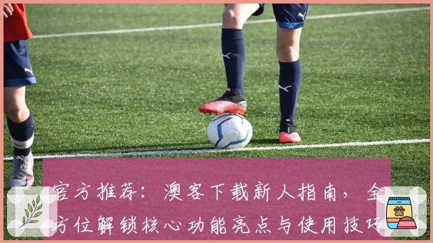 官方推荐：澳客下载新人指南，全方位解锁核心功能亮点与使用技巧