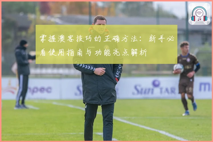 掌握澳客技巧的正确方法：新手必看使用指南与功能亮点解析