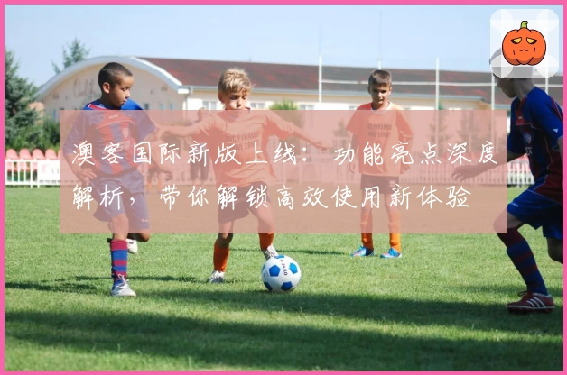 澳客国际新版上线：功能亮点深度解析，带你解锁高效使用新体验