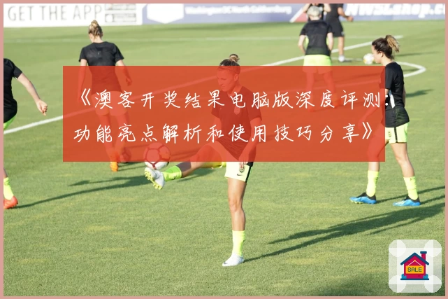 《澳客开奖结果电脑版深度评测：功能亮点解析和使用技巧分享》