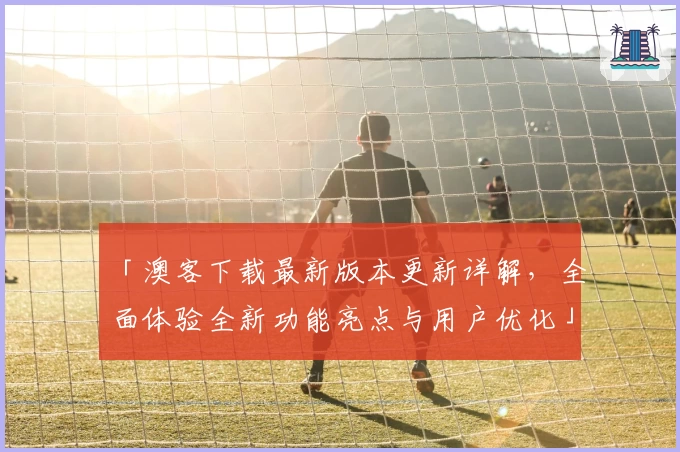 「澳客下载最新版本更新详解，全面体验全新功能亮点与用户优化」