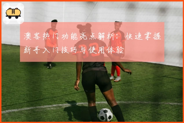 澳客热门功能亮点解析：快速掌握新手入门技巧与使用体验