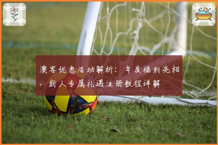 澳客优惠活动解析：年度福利亮相，新人专属礼遇注册教程详解