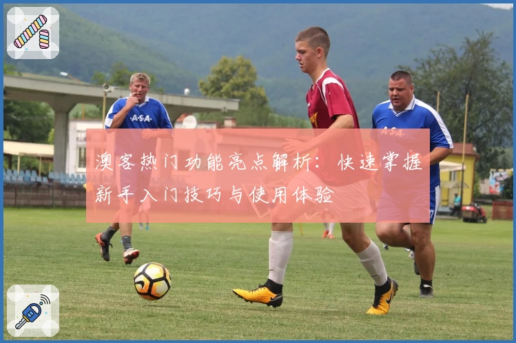 澳客热门功能亮点解析：快速掌握新手入门技巧与使用体验