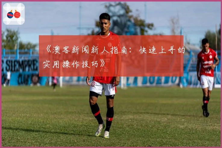 《澳客新闻新人指南：快速上手的实用操作技巧》